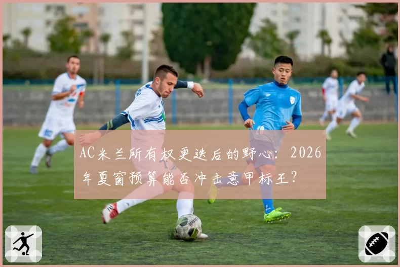 AC米兰所有权更迭后的野心：2026年夏窗预算能否冲击意甲标王？
