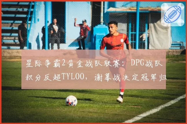 星际争霸2黄金战队联赛:DPG战队积分反超TYLOO,谢幕战决定冠军归属